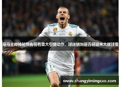 皇马主帅神秘预告将有重大引援动作，球迷猜测是否将迎来大牌球星