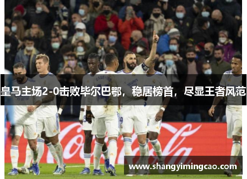 皇马主场2-0击败毕尔巴鄂，稳居榜首，尽显王者风范