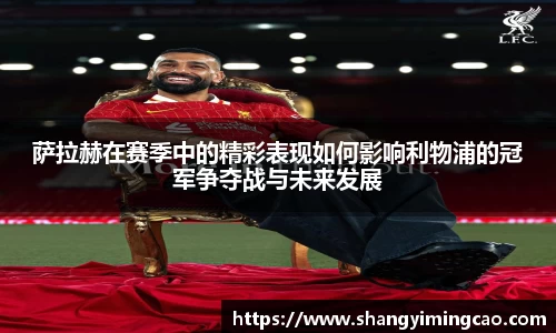 萨拉赫在赛季中的精彩表现如何影响利物浦的冠军争夺战与未来发展